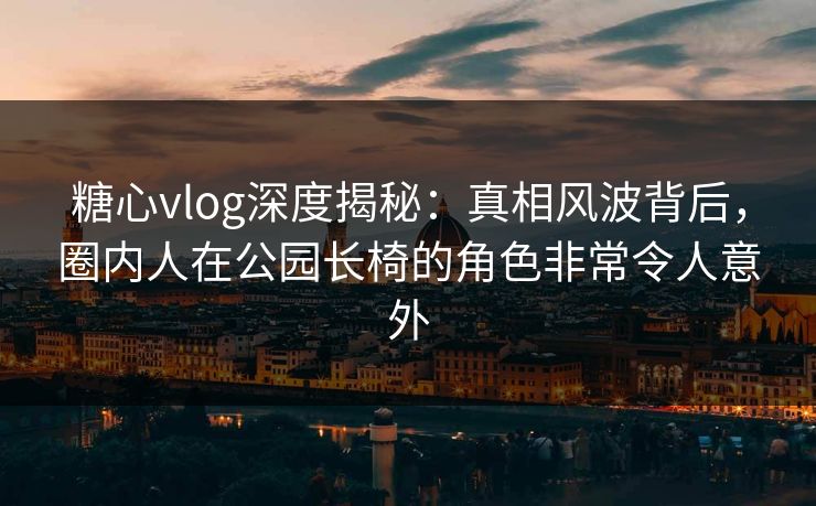 糖心vlog深度揭秘：真相风波背后，圈内人在公园长椅的角色非常令人意外