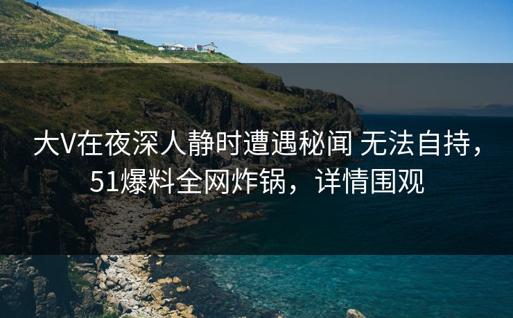 大V在夜深人静时遭遇秘闻 无法自持，51爆料全网炸锅，详情围观