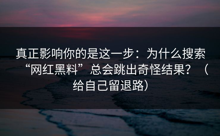 真正影响你的是这一步：为什么搜索“网红黑料”总会跳出奇怪结果？（给自己留退路）